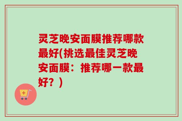 灵芝晚安面膜推荐哪款好(挑选佳灵芝晚安面膜：推荐哪一款好？)