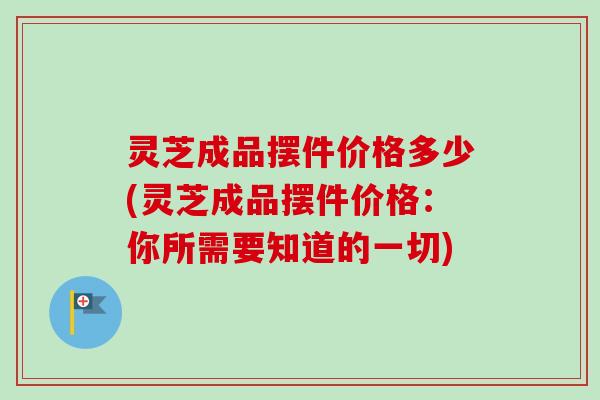 灵芝成品摆件价格多少(灵芝成品摆件价格：你所需要知道的一切)