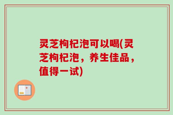 灵芝枸杞泡可以喝(灵芝枸杞泡，养生佳品，值得一试)