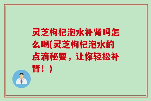 灵芝枸杞泡水补肾吗怎么喝(灵芝枸杞泡水的点滴秘要，让你轻松补肾！)