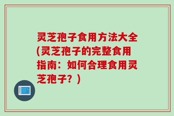 灵芝孢子食用方法大全(灵芝孢子的完整食用指南：如何合理食用灵芝孢子？)