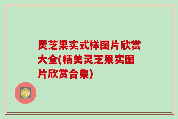 灵芝果实式样图片欣赏大全(精美灵芝果实图片欣赏合集)