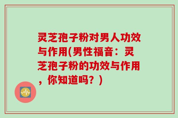 灵芝孢子粉对男人功效与作用(男性福音：灵芝孢子粉的功效与作用，你知道吗？)