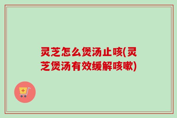 灵芝怎么煲汤止咳(灵芝煲汤有效缓解咳嗽)