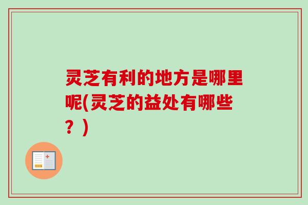 灵芝有利的地方是哪里呢(灵芝的益处有哪些？)