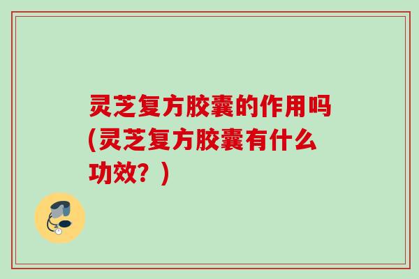 灵芝复方胶囊的作用吗(灵芝复方胶囊有什么功效？)