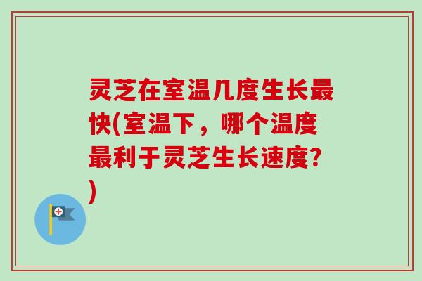 灵芝在室温几度生长最快(室温下，哪个温度最利于灵芝生长速度？)