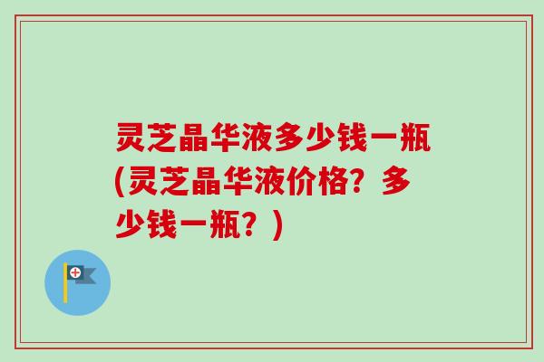 灵芝晶华液多少钱一瓶(灵芝晶华液价格？多少钱一瓶？)