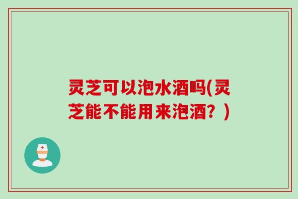 灵芝可以泡水酒吗(灵芝能不能用来泡酒？)