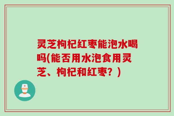 灵芝枸杞红枣能泡水喝吗(能否用水泡食用灵芝、枸杞和红枣？)