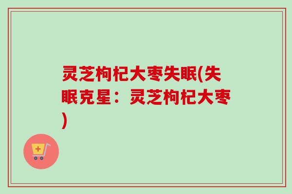 灵芝枸杞大枣失眠(失眠克星：灵芝枸杞大枣)