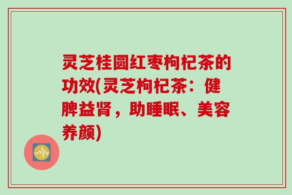 灵芝桂圆红枣枸杞茶的功效(灵芝枸杞茶：健脾益肾，助睡眠、美容养颜)