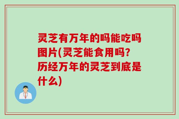 灵芝有万年的吗能吃吗图片(灵芝能食用吗？历经万年的灵芝到底是什么)