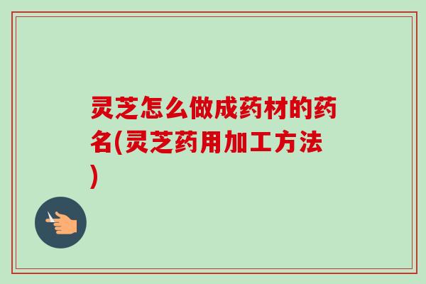 灵芝怎么做成药材的药名(灵芝药用加工方法)