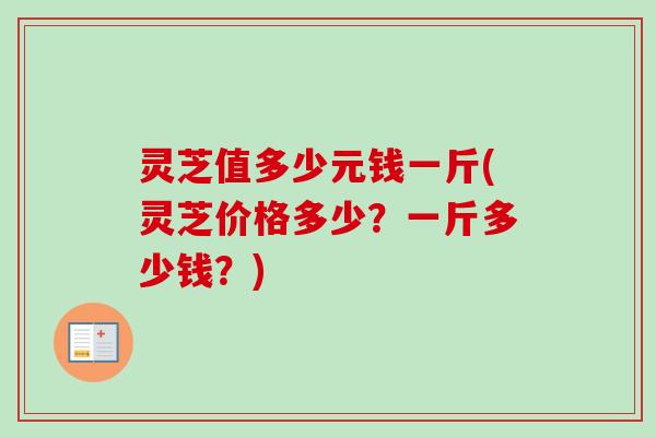 灵芝值多少元钱一斤(灵芝价格多少？一斤多少钱？)