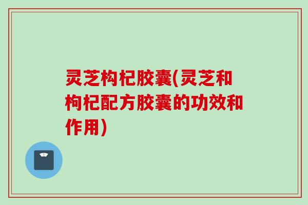 灵芝构杞胶囊(灵芝和枸杞配方胶囊的功效和作用)