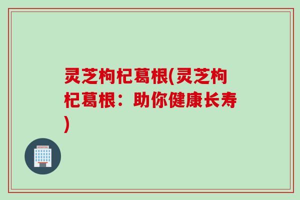 灵芝枸杞葛根(灵芝枸杞葛根：助你健康长寿)