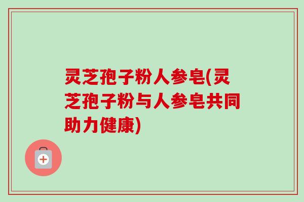 灵芝孢子粉人参皂(灵芝孢子粉与人参皂共同助力健康)