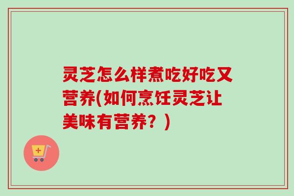 灵芝怎么样煮吃好吃又营养(如何烹饪灵芝让美味有营养？)