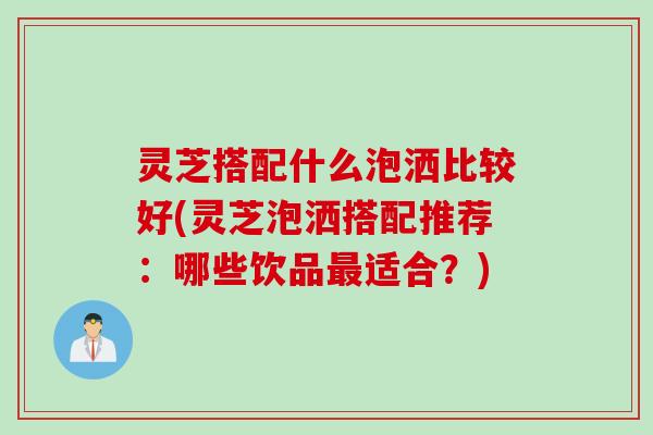 灵芝搭配什么泡洒比较好(灵芝泡洒搭配推荐：哪些饮品最适合？)