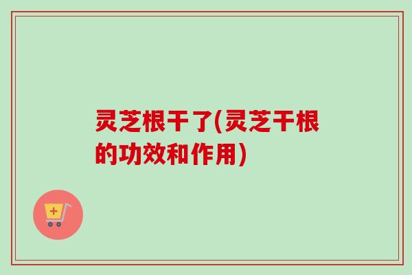 灵芝根干了(灵芝干根的功效和作用)