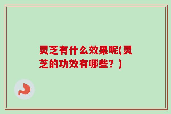 灵芝有什么效果呢(灵芝的功效有哪些？)