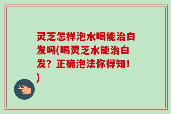 灵芝怎样泡水喝能治白发吗(喝灵芝水能治白发？正确泡法你得知！)