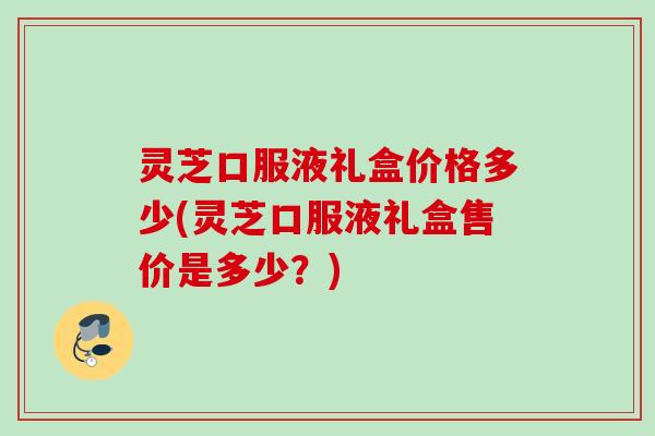 灵芝口服液礼盒价格多少(灵芝口服液礼盒售价是多少？)