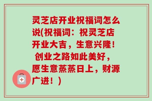 灵芝店开业祝福词怎么说(祝福词：祝灵芝店开业大吉，生意兴隆！ 创业之路如此美好，愿生意蒸蒸日上，财源广进！)