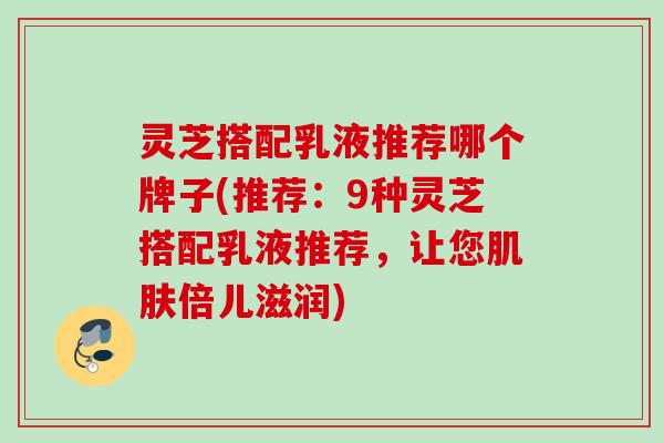 灵芝搭配乳液推荐哪个牌子(推荐：9种灵芝搭配乳液推荐，让您肌肤倍儿滋润)