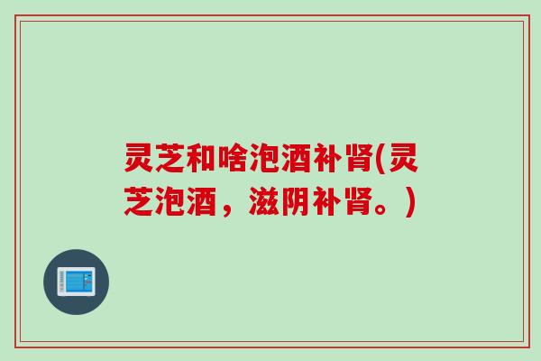 灵芝和啥泡酒补肾(灵芝泡酒，滋阴补肾。)