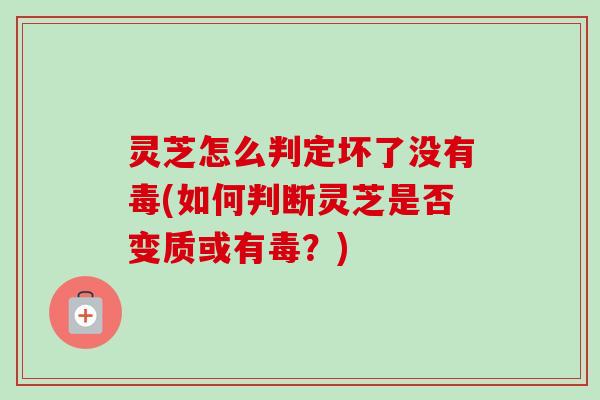 灵芝怎么判定坏了没有毒(如何判断灵芝是否变质或有毒？)