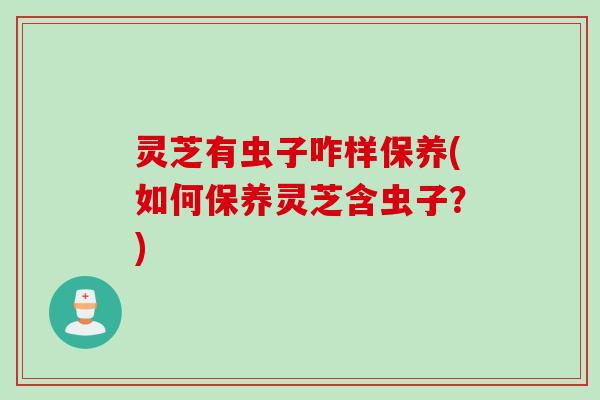 灵芝有虫子咋样保养(如何保养灵芝含虫子？)