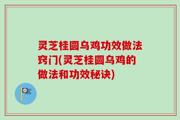 灵芝桂圆乌鸡功效做法窍门(灵芝桂圆乌鸡的做法和功效秘诀)
