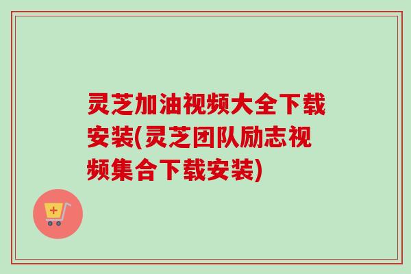 灵芝加油视频大全下载安装(灵芝团队励志视频集合下载安装)