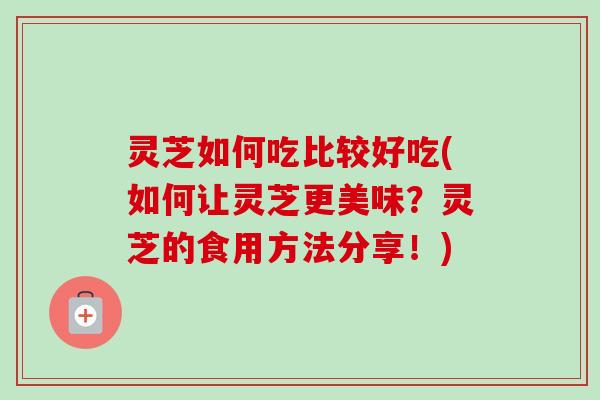 灵芝如何吃比较好吃(如何让灵芝更美味？灵芝的食用方法分享！)