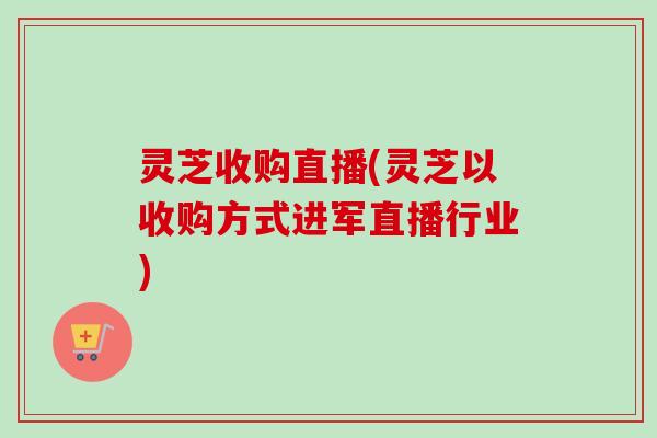 灵芝收购直播(灵芝以收购方式进军直播行业)