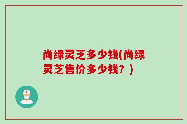 尚绿灵芝多少钱(尚绿灵芝售价多少钱？)