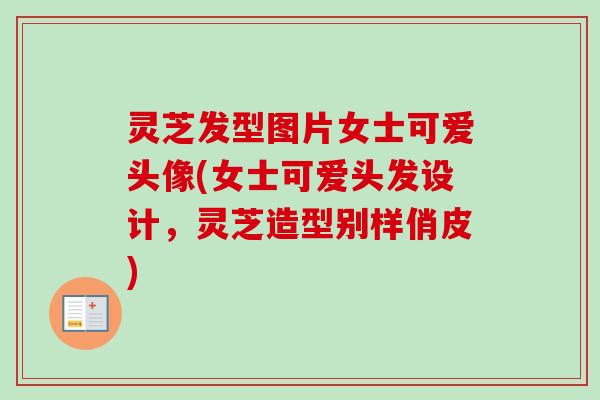 灵芝发型图片女士可爱头像(女士可爱头发设计，灵芝造型别样俏皮)