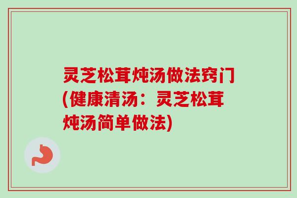 灵芝松茸炖汤做法窍门(健康清汤：灵芝松茸炖汤简单做法)