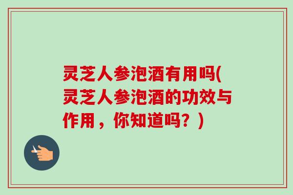 灵芝人参泡酒有用吗(灵芝人参泡酒的功效与作用，你知道吗？)