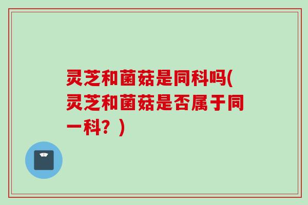 灵芝和菌菇是同科吗(灵芝和菌菇是否属于同一科？)
