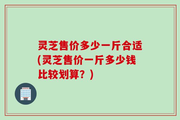 灵芝售价多少一斤合适(灵芝售价一斤多少钱比较划算？)