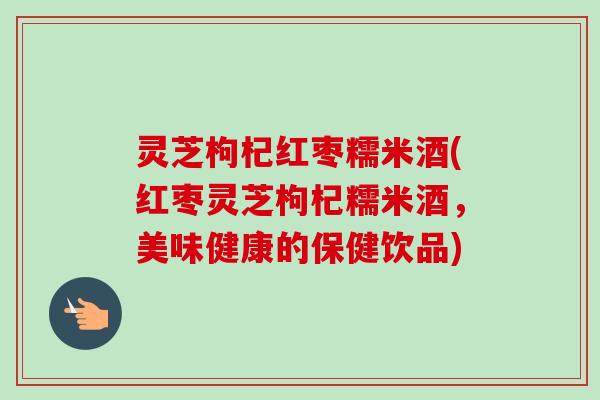 灵芝枸杞红枣糯米酒(红枣灵芝枸杞糯米酒，美味健康的保健饮品)