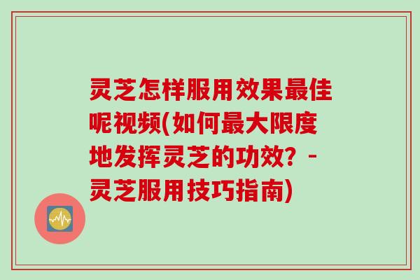 灵芝怎样服用效果最佳呢视频(如何最大限度地发挥灵芝的功效？-灵芝服用技巧指南)
