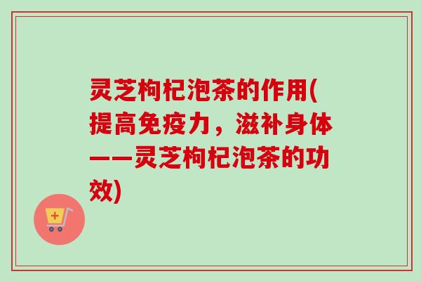 灵芝枸杞泡茶的作用(提高免疫力，滋补身体——灵芝枸杞泡茶的功效)