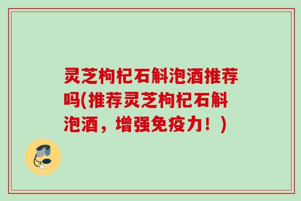 灵芝枸杞石斛泡酒推荐吗(推荐灵芝枸杞石斛泡酒，增强免疫力！)