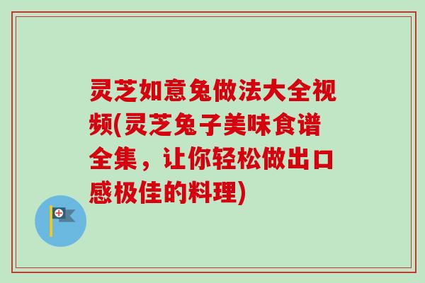 灵芝如意兔做法大全视频(灵芝兔子美味食谱全集，让你轻松做出口感极佳的料理)