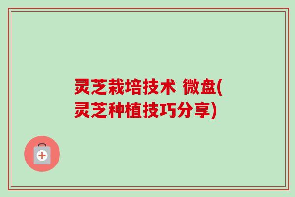 灵芝栽培技术 微盘(灵芝种植技巧分享)