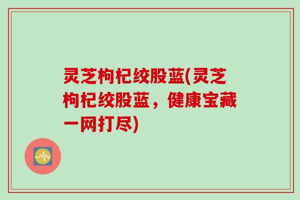 灵芝枸杞绞股蓝(灵芝枸杞绞股蓝，健康宝藏一网打尽)